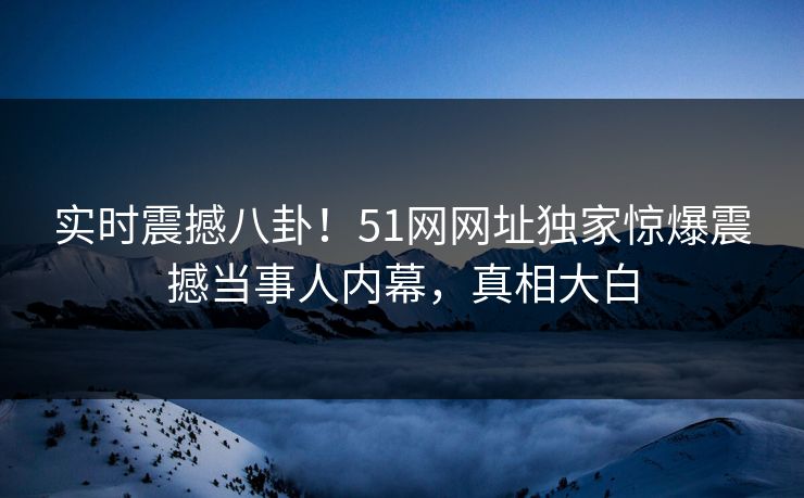 实时震撼八卦！51网网址独家惊爆震撼当事人内幕，真相大白