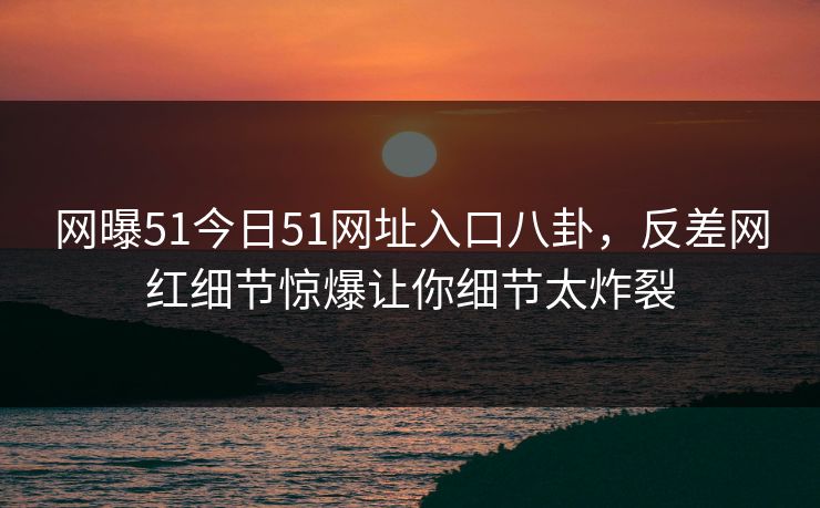 网曝51今日51网址入口八卦，反差网红细节惊爆让你细节太炸裂