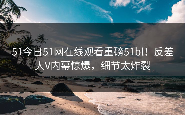 51今日51网在线观看重磅51bl！反差大V内幕惊爆，细节太炸裂