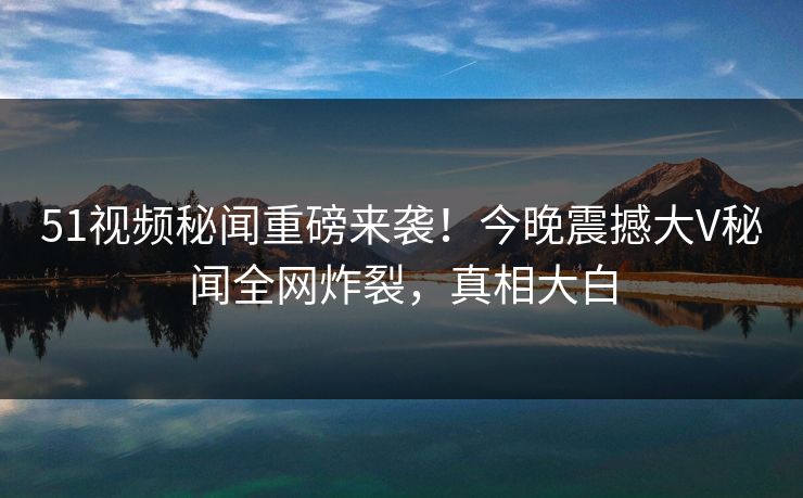 51视频秘闻重磅来袭！今晚震撼大V秘闻全网炸裂，真相大白