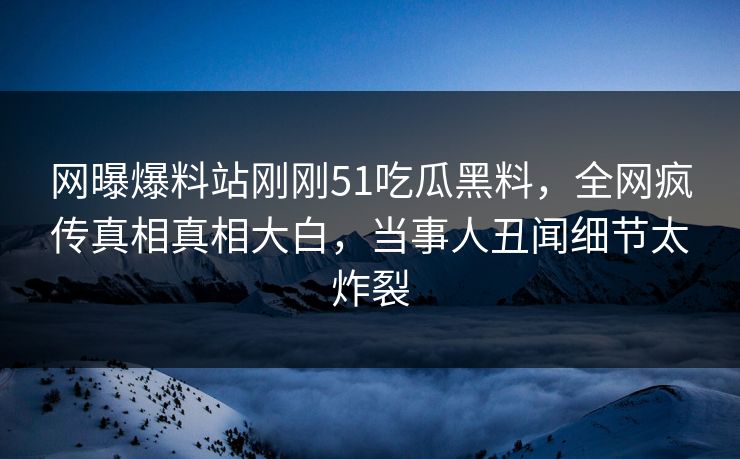 网曝爆料站刚刚51吃瓜黑料，全网疯传真相真相大白，当事人丑闻细节太炸裂  第1张