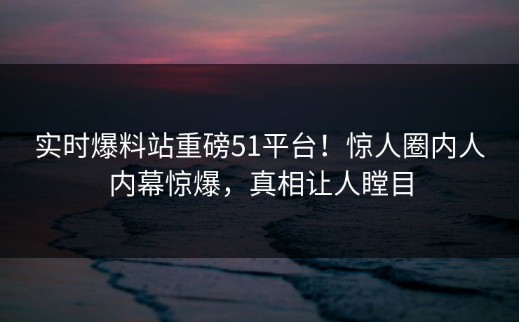 实时爆料站重磅51平台！惊人圈内人内幕惊爆，真相让人瞠目