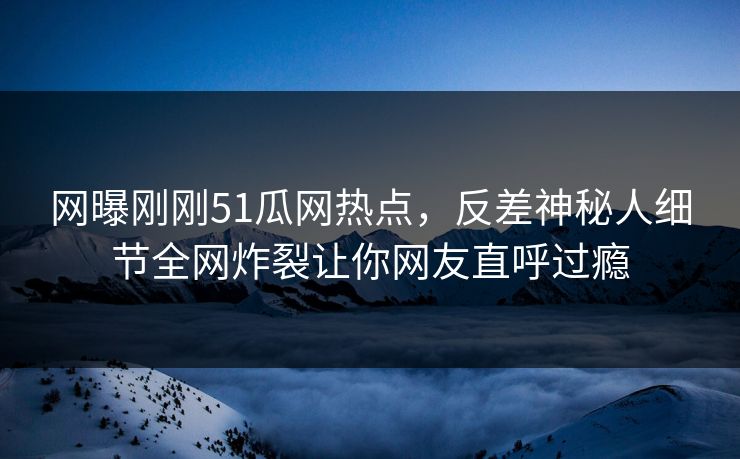 网曝刚刚51瓜网热点，反差神秘人细节全网炸裂让你网友直呼过瘾  第1张