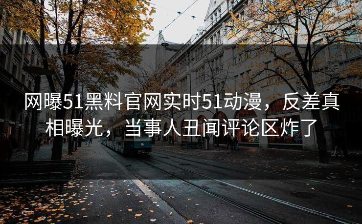 网曝51黑料官网实时51动漫，反差真相曝光，当事人丑闻评论区炸了