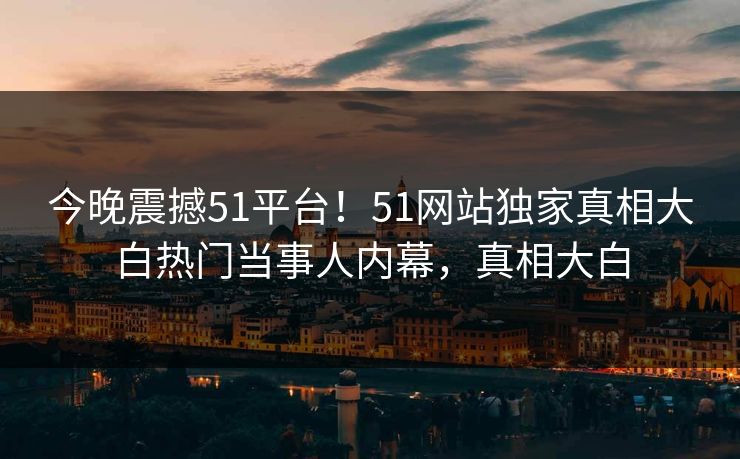 今晚震撼51平台！51网站独家真相大白热门当事人内幕，真相大白