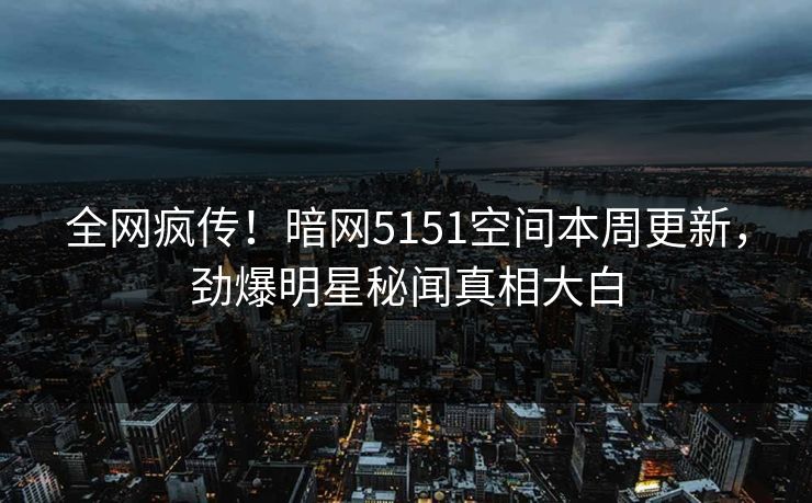 全网疯传！暗网5151空间本周更新，劲爆明星秘闻真相大白