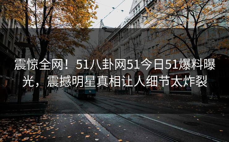 震惊全网！51八卦网51今日51爆料曝光，震撼明星真相让人细节太炸裂