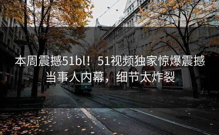 本周震撼51bl！51视频独家惊爆震撼当事人内幕，细节太炸裂