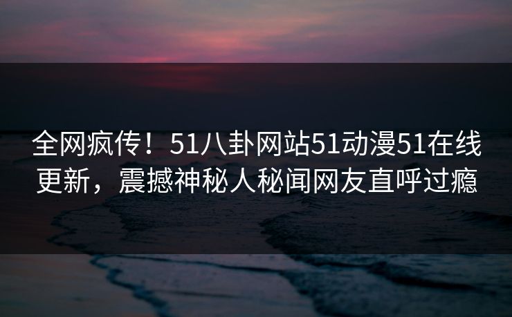 全网疯传！51八卦网站51动漫51在线更新，震撼神秘人秘闻网友直呼过瘾