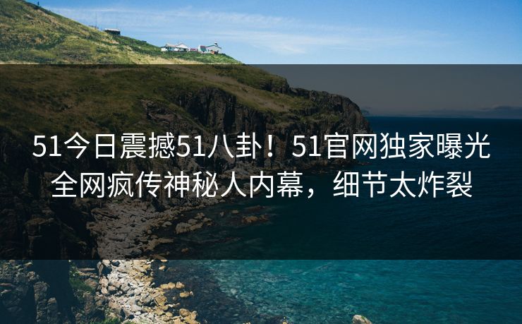 51今日震撼51八卦！51官网独家曝光全网疯传神秘人内幕，细节太炸裂