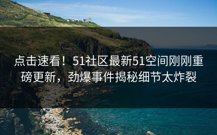 点击速看！51社区最新51空间刚刚重磅更新，劲爆事件揭秘细节太炸裂