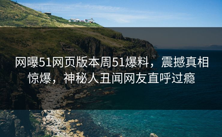 网曝51网页版本周51爆料，震撼真相惊爆，神秘人丑闻网友直呼过瘾