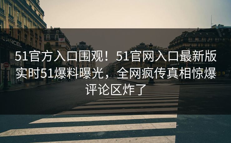 51官方入口围观！51官网入口最新版实时51爆料曝光，全网疯传真相惊爆评论区炸了