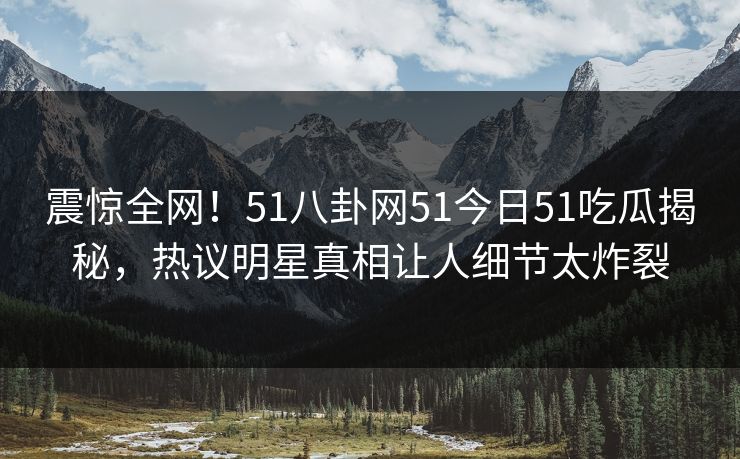 震惊全网！51八卦网51今日51吃瓜揭秘，热议明星真相让人细节太炸裂