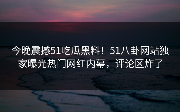 今晚震撼51吃瓜黑料！51八卦网站独家曝光热门网红内幕，评论区炸了