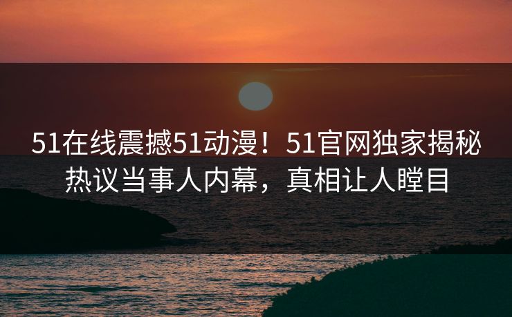 51在线震撼51动漫！51官网独家揭秘热议当事人内幕，真相让人瞠目