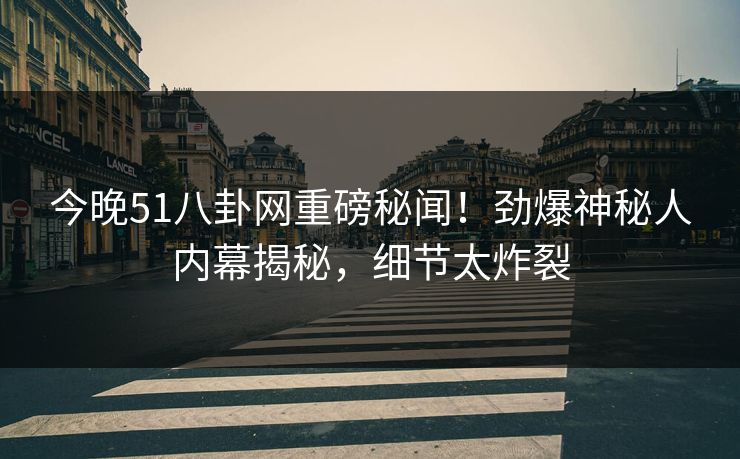 今晚51八卦网重磅秘闻！劲爆神秘人内幕揭秘，细节太炸裂