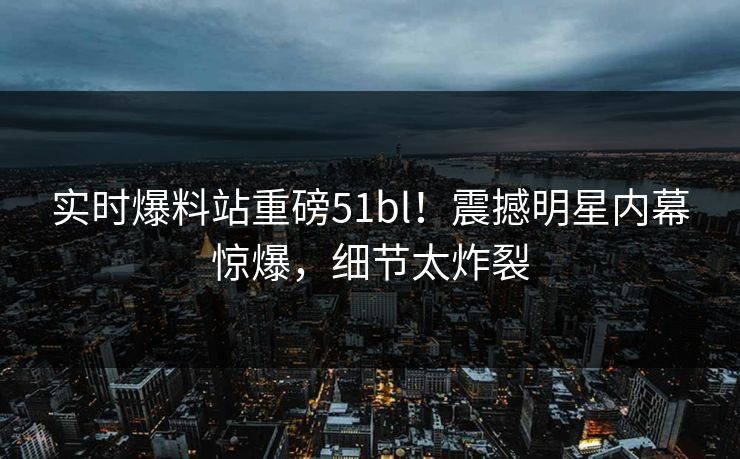 实时爆料站重磅51bl！震撼明星内幕惊爆，细节太炸裂