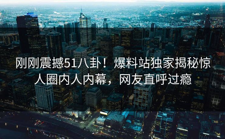 刚刚震撼51八卦！爆料站独家揭秘惊人圈内人内幕，网友直呼过瘾