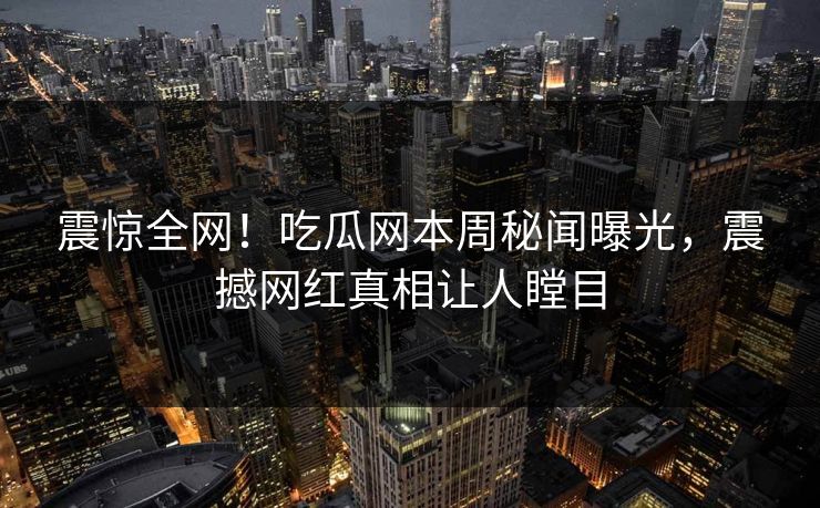 震惊全网！吃瓜网本周秘闻曝光，震撼网红真相让人瞠目