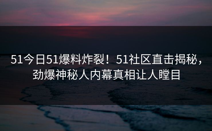 51今日51爆料炸裂！51社区直击揭秘，劲爆神秘人内幕真相让人瞠目