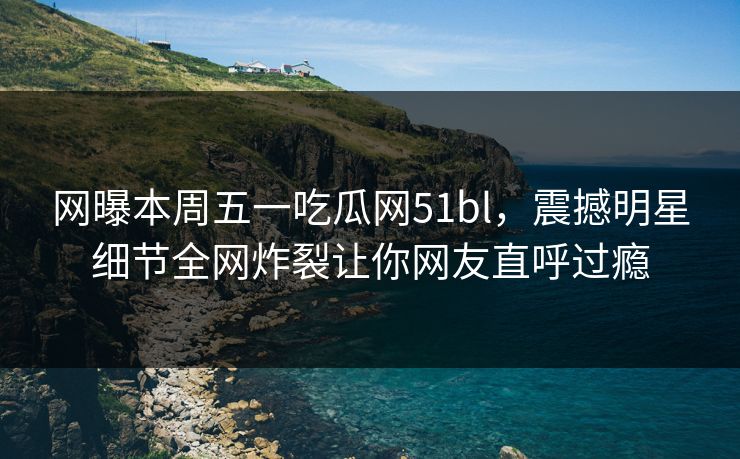 网曝本周五一吃瓜网51bl，震撼明星细节全网炸裂让你网友直呼过瘾