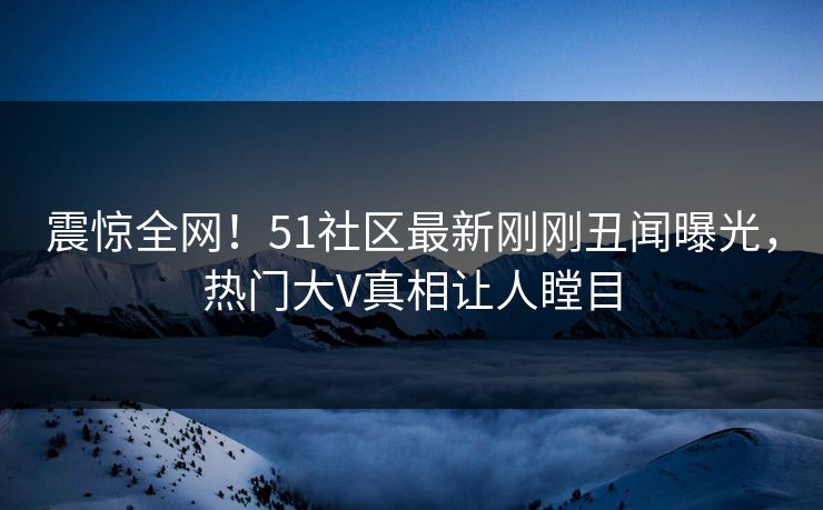 震惊全网！51社区最新刚刚丑闻曝光，热门大V真相让人瞠目