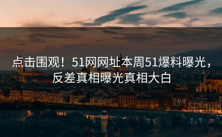 点击围观！51网网址本周51爆料曝光，反差真相曝光真相大白