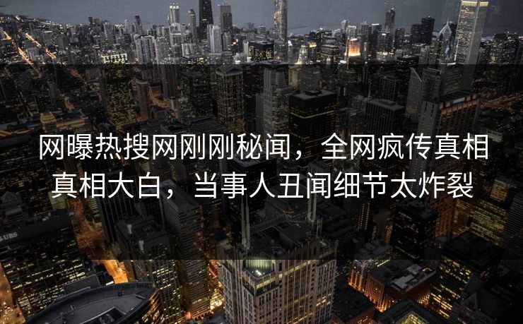 网曝热搜网刚刚秘闻，全网疯传真相真相大白，当事人丑闻细节太炸裂