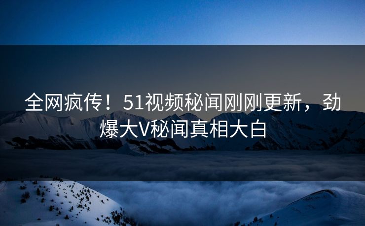 全网疯传！51视频秘闻刚刚更新，劲爆大V秘闻真相大白  第1张