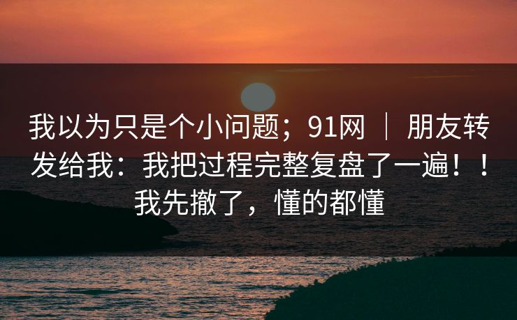 我以为只是个小问题;91网 | 朋友转发给我:我把过程完整复盘了一遍!!我先撤了,懂的都懂