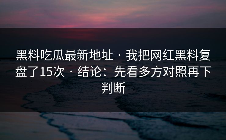 黑料吃瓜最新地址 · 我把网红黑料复盘了15次 · 结论:先看多方对照再下判断