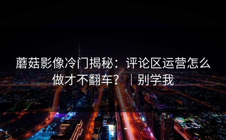 蘑菇影像冷门揭秘:评论区运营怎么做才不翻车?|别学我