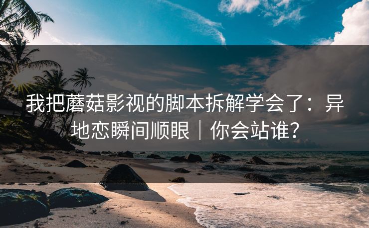 我把蘑菇影视的脚本拆解学会了:异地恋瞬间顺眼|你会站谁?