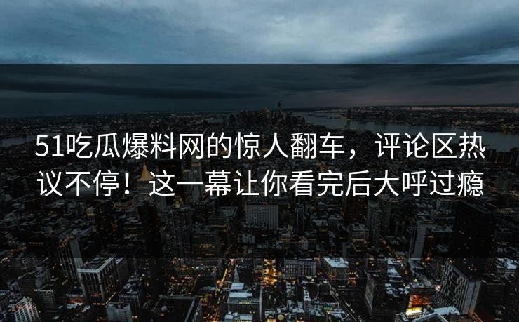 51吃瓜爆料网的惊人翻车，评论区热议不停！这一幕让你看完后大呼过瘾