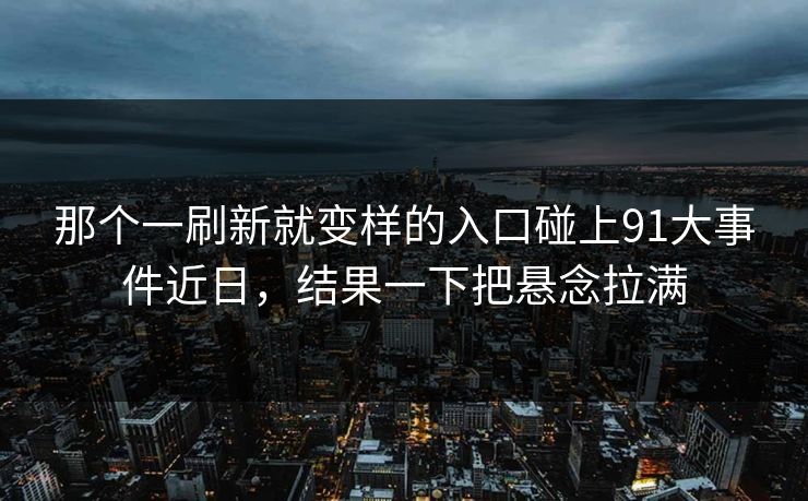 那个一刷新就变样的入口碰上91大事件近日，结果一下把悬念拉满